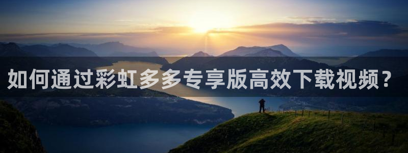 mg不朽情缘怎么玩：如何通过彩虹多多专享版高效下载视频？